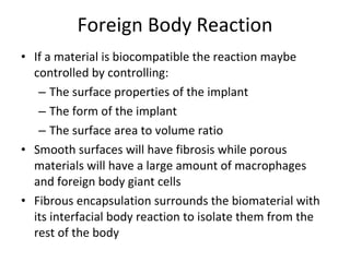 Foreign Body Reaction If a material is biocompatible the reaction maybe controlled by controlling: The surface properties of the implant The form of the implant The surface area to volume ratio Smooth surfaces will have fibrosis while porous materials will have a large amount of macrophages and foreign body giant cells Fibrous encapsulation surrounds the biomaterial with its interfacial body reaction to isolate them from the rest of the body 