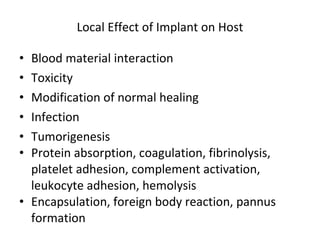 Local Effect of Implant on Host Blood material interaction Toxicity Modification of normal healing Infection Tumorigenesis Protein absorption, coagulation, fibrinolysis, platelet adhesion, complement activation, leukocyte adhesion, hemolysis Encapsulation, foreign body reaction, pannus formation 