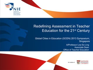 Redefining Assessment in Teacher
Education for the 21st Century
Global Cities in Education (GCEN) 2013 Symposium,
Singapore
A/Professor Low Ee Ling
Associate Dean
Office of Teacher Education

 