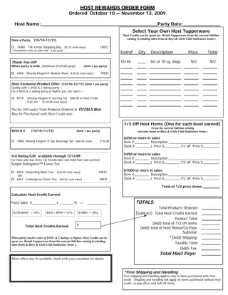 HOST REWARDS ORDER FORM
                                               Ordered October 10 — November 13, 2009

  Host Name:_________________________________________Party Date:_____________
                                                                                          Select Your Own Host Tupperware
                                                                                   Host Credits can be spent on: Retail Tupperware from the current full-line
                                                                                     catalog (excluding sales items & Boys & Girls Club fundraiser items )
Date a Party: (10/10-12/11)

    76965 TW Jumbo Shopping Bag ($5.25 retail value)                     FREE!
*Consultants order as Sales Aid - 4 per pack
                                                                                  Item#       Qty       Description                  Price              Total

Thank You Gift                                                                    76148       ____     Set of 10 Lg. Bags              N/C               N/C
When party is held: (minimum $125.00 party)              (limit 1 per party)      _____      ____      _____________              ______         ______
    6966 Sheerly Elegant® Medium Bowl ($18.50 retail value)              FREE!    _____      ____      _____________              ______         ______
                                                                                  _____      ____      _____________              ______         ______
Host Exclusive Product Offer (10/10-12/11) (limit 1 per party)                    _____      ____      _____________              ______         ______
Qualify with a $450 & 2 dating party +                                            _____      ____      _____________              ______         ______
For a $450 & 2 dating party or higher you can select ~
                                                                                  _____      ____      _____________              ______         ______
    8776     Sheerly Elegant ® Serving Set $68.00 in Host Credit                  _____      ____      _____________              ______         ______
             8 pc set. ($138.00 retail value)
                                                                                  _____      ____      _____________              ______         ______
Put the $68 under Total Products Ordered in TOTALS Box
May be Purchased with Host Credit only.

                                                                                   1/2 Off Host Items (One for each level earned)
                                                                                                          From the current full-line catalog
$550 & 2        (10/10-11/13)                      (limit 1 per party)                        (no sales items or Boys & Girls Club fundraiser items )

                                                                                   $250 or more in sales
    1888 Sheerly Elegant ® 5pc Beverage Set ($80.00 retail)              $16.00    Item #________ Description:____________________________
                                                                                   (Seal #:________) Price:$_________1/2 off Price:$_________

                                                                                   $450 or more in sales
3rd Dating Gift available through 12/11/09
For Host who has three (3) friends date and hold their own parties!
                                                                                   Item #________ Description:____________________________
Simple Indulgence™ Loose Tea                                                       (Seal #:________) Price:$_________1/2 off Price:$_________

    6964 Darjeeling Black Tea ($20.00 retail value)                  FREE!
                                                                                   $1000 or more in sales
     OR                                                                            Item #________ Description:____________________________
    6967 Lemongrass Green Tea $20.00 retail value)                   FREE!         (Seal #:________) Price:$_________1/2 off Price:$_________

                                                                                                                Total of 1/2 price items:________

Calculate Host Credit Earned:

Party Sales $_____________ x ________% =                    __________                      TOTALS:
                                                                                                         Total Products Ordered : ________
 $250-$449 = 10%              $450 - $999 = 15%      $1000+ = 20%                           (Subtract) Total Host Credits Earned: ________
                                                                                                                   Product Total: ________
                                                   $                                                   (Add) total of 1/2 off items:           _________
           Total Host Credits Earned:                                                           (Add) total of Host Bonus/Co-Pays:             _________
                                                                                                                          Subtotal:            __________
When party reaches sales of $450+ & 2 datings or higher, Host Credits can be                                      *(Add) Shipping:             ________
spent on: Retail Tupperware from the current full-line catalog (excluding
sales items & Boys & Girls Club fundraiser items ).                                                                  Taxable Total:            ________
                                                                                                                        (Add) Tax:             ________
                                                                                                               Total Host Pays:                ________
More offers may be available, check with your consultant for details.



                                                                                   *Free Shipping and Handling
                                                                                   Free shipping and handling applies only to items purchased with Host
                                                                                   credit. Shipping and handling will apply on items purchased without Host
                                                                                   credit, co-pay offers and half-off items.
 