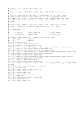 #   Copyright (c) 1993-2009 Microsoft Corp.
#
#   This is a sample HOSTS file used by Microsoft TCP/IP for Windows.
#
#   This file contains the mappings of IP addresses to host names. Each
#   entry should be kept on an individual line. The IP address should
#   be placed in the first column followed by the corresponding host name.
#   The IP address and the host name should be separated by at least one
#   space.
#
#   Additionally, comments (such as these) may be inserted on individual
#   lines or following the machine name denoted by a '#' symbol.
#
#   For example:
#
#       102.54.94.97      rhino.acme.com          # source server
#        38.25.63.10      x.acme.com              # x client host

# localhost name resolution is handled within DNS itself.
#     127.0.0.1       localhost
#     ::1             localhost
127.0.0.1 www.nero.com
127.0.0.1 www.nero.com/esl/index.html
127.0.0.1 www.nero.com/esl/support.html
127.0.0.1 www.nero.com/esl/support-customer-service-product-registration.html
127.0.0.1 www.nero.com/esl/store-upgrade-center.html
127.0.0.1 www.nero.com/esl/store-volume-licensing.html
127.0.0.1 www.nero.com/eng/support.html?NeroSID=392cba06859c3dcd87b47525e97a3b80
127.0.0.1 www.nero.com/eng/store-upgrade-center.html?
NeroSID=392cba06859c3dcd87b47525e97a3b80
127.0.0.1 www.nero.com/eng/support-customer-service-product-registration.html?
NeroSID=392cba06859c3dcd87b47525e97a3b80
127.0.0.1 www.nero.com/eng/index.html
127.0.0.1 www.nero.com/eng/store-upgrade-
center.html&sa=X&oi=smap&resnum=1&ct=result&cd=6&usg=AFQjCNFRzc_q0umeKlIj7pPYNNB
YCFbXkg
127.0.0.1 www.nero.com/enu/support-nero8.html
127.0.0.1 my.nero.com
127.0.0.1 secure.nero.com/us/secure.asp
127.0.0.1 activation@nero.com
127.0.0.1 registernero.com
127.0.0.1 www.registernero.com
127.0.0.1 nero.com
127.0.0.1 www.nero.com/eng/privacy.html.
127.0.0.1 legal@nero.com
127.0.0.1 support.nero.com
 