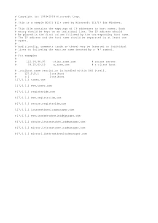 # Copyright (c) 1993-2009 Microsoft Corp.
#
# This is a sample HOSTS file used by Microsoft TCP/IP for Windows.
#
# This file contains the mappings of IP addresses to host names. Each
# entry should be kept on an individual line. The IP address should
# be placed in the first column followed by the corresponding host name.
# The IP address and the host name should be separated by at least one
# space.
#
# Additionally, comments (such as these) may be inserted on individual
# lines or following the machine name denoted by a '#' symbol.
#
# For example:
#
# 102.54.94.97 rhino.acme.com # source server
# 38.25.63.10 x.acme.com # x client host
# localhost name resolution is handled within DNS itself.
# 127.0.0.1 localhost
# ::1 localhost
127.0.0.1 tonec.com
127.0.0.1 www.tonec.com
#27.0.0.1 registeridm.com
#27.0.0.1 www.registeridm.com
#27.0.0.1 secure.registeridm.com
127.0.0.1 internetdownloadmanager.com
#27.0.0.1 www.internetdownloadmanager.com
#27.0.0.1 secure.internetdownloadmanager.com
#27.0.0.1 mirror.internetdownloadmanager.com
#27.0.0.1 mirror2.internetdownloadmanager.com
 