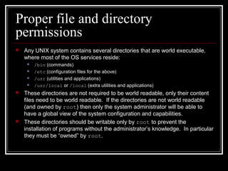 Proper file and directory
permissions


Any UNIX system contains several directories that are world executable,
where most of the OS services reside:









/bin (commands)
/etc (configuration files for the above)
/usr (utilities and applications)
/usr/local or /local (extra utilities and applications)

These directories are not required to be world readable, only their content
files need to be world readable. If the directories are not world readable
(and owned by root) then only the system administrator will be able to
have a global view of the system configuration and capabilities.
These directories should be writable only by root to prevent the
installation of programs without the administrator’s knowledge. In particular
they must be “owned” by root.

 