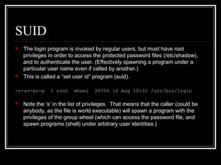 SUID




The login program is invoked by regular users, but must have root
privileges in order to access the protected password files (/etc/shadow),
and to authenticate the user. (Effectively spawning a program under a
particular user name even if called by another.)
This is called a “set user id” program (suid).

-r-sr-xr-x


1 root

wheel

26756 16 Aug 10:32 /usr/bin/login

Note the ‘s’ in the list of privileges. That means that the caller (could be
anybody, as the file is world executable) will spawn a program with the
privileges of the group wheel (which can access the password file, and
spawn programs (shell) under arbitrary user identities.)

 