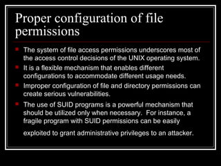 Proper configuration of file
permissions








The system of file access permissions underscores most of
the access control decisions of the UNIX operating system.
It is a flexible mechanism that enables different
configurations to accommodate different usage needs.
Improper configuration of file and directory permissions can
create serious vulnerabilities.
The use of SUID programs is a powerful mechanism that
should be utilized only when necessary. For instance, a
fragile program with SUID permissions can be easily
exploited to grant administrative privileges to an attacker.

 