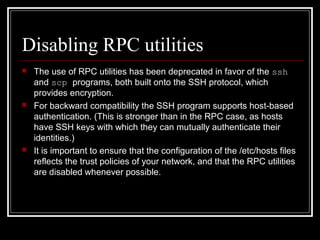 Disabling RPC utilities






The use of RPC utilities has been deprecated in favor of the ssh
and scp programs, both built onto the SSH protocol, which
provides encryption.
For backward compatibility the SSH program supports host-based
authentication. (This is stronger than in the RPC case, as hosts
have SSH keys with which they can mutually authenticate their
identities.)
It is important to ensure that the configuration of the /etc/hosts files
reflects the trust policies of your network, and that the RPC utilities
are disabled whenever possible.

 
