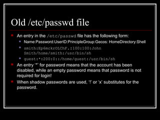 Old /etc/passwd file


An entry in the /etc/passwd file has the following form:


Name:Password:UserID:PrincipleGroup:Gecos: HomeDirectory:Shell



smith:Ep6mckrOLChF.:100:100:John
Smith/home/smith:/usr/bin/sh
guest:*:200:0::/home/guest:/usr/bin/sh







An entry ‘*’ for password means that the account has been
disabled, while an empty password means that password is not
required for login!
When shadow passwords are used, ‘!’ or ‘x’ substitutes for the
password.

 
