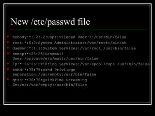 New /etc/passwd file










nobody:*:-2:-2:Unprivileged User:/:/usr/bin/false
root:*:0:0:System Administrator:/var/root:/bin/sh
daemon:*:1:1:System Services:/var/root:/usr/bin/false
smmsp:*:25:25:Sendmail
User:/private/etc/mail:/usr/bin/false
lp:*:26:26:Printing Services:/var/spool/cups:/usr/bin/false
sshd:*:75:75:sshd Privilege
separation:/var/empty:/usr/bin/false
qtss:*:76:76:QuickTime Streaming
Server:/var/empty:/usr/bin/false

 