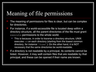Meaning of file permissions




The meaning of permissions for files is clear, but can be complex
for directories.
For instance, if a world-accessible file is located deep within a
directory structure, all the parent directories of the file must grant
execute permissions to the whole world.




This is because, in order to traverse a directory structure, UNIX
executes cd on each directory (starting from the lowest common
directory, for instance ‘/home’ ). On the other hand, it is NOT
necessary that the same directories be world-readable.

If a directory is not readable by a principal, its contents cannot be
listed. However, it may well contain files that are readable by that
principal, and these can be opened if their name are known.

 