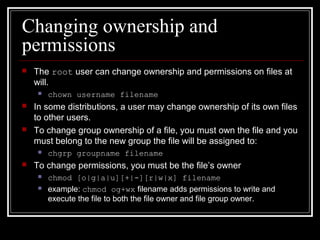Changing ownership and
permissions


The root user can change ownership and permissions on files at
will.






In some distributions, a user may change ownership of its own files
to other users.
To change group ownership of a file, you must own the file and you
must belong to the new group the file will be assigned to:




chown username filename

chgrp groupname filename

To change permissions, you must be the file’s owner



chmod [o|g|a|u][+|-][r|w|x] filename
example: chmod og+wx filename adds permissions to write and
execute the file to both the file owner and file group owner.

 