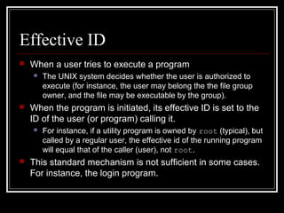 Effective ID


When a user tries to execute a program




When the program is initiated, its effective ID is set to the
ID of the user (or program) calling it.




The UNIX system decides whether the user is authorized to
execute (for instance, the user may belong the the file group
owner, and the file may be executable by the group).

For instance, if a utility program is owned by root (typical), but
called by a regular user, the effective id of the running program
will equal that of the caller (user), not root.

This standard mechanism is not sufficient in some cases.
For instance, the login program.

 