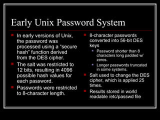 Early Unix Password System






In early versions of Unix,
the password was
processed using a “secure
hash” function derived
from the DES cipher.
The salt was restricted to
12 bits, resulting in 4096
possible hash values for
each password.
Passwords were restricted
to 8-character length.



8-character passwords
converted into 56-bit DES
keys








Password shorter than 8
characters long padded w/
zeros.
Longer passwords truncated
in some systems.

Salt used to change the DES
cipher, which is applied 25
times.
Results stored in world
readable /etc/passwd file

 