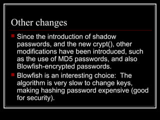 Other changes




Since the introduction of shadow
passwords, and the new crypt(), other
modifications have been introduced, such
as the use of MD5 passwords, and also
Blowfish-encrypted passwords.
Blowfish is an interesting choice: The
algorithm is very slow to change keys,
making hashing password expensive (good
for security).

 