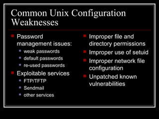 Common Unix Configuration
Weaknesses


Password
management issues:



weak passwords
default passwords
re-used passwords









Exploitable services




FTP/TFTP
Sendmail
other services





Improper file and
directory permissions
Improper use of setuid
Improper network file
configuration
Unpatched known
vulnerabilities

 