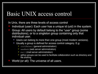 Basic UNIX access control
In Unix, there are three levels of access control
 Individual (user): Each user has a unique id (uid) in the system.
 Group: All users by default belong to the “user” group (some
distributions), or to a singleton group containing only that
individual user.



Users can belong to more than one group (most modern versions).
Usually a group is defined for access control category. E.g:







root/wheel (general administration)
www/web (web server administration)
mail (mail server administration)
adhoc groups can be used to facilitate collaboration such as directory and
file sharing

World (or all): The universe of all users.

 