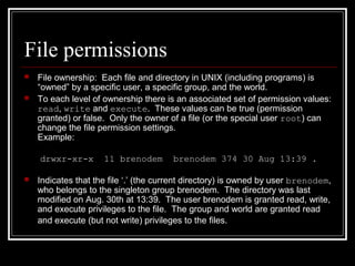 File permissions



File ownership: Each file and directory in UNIX (including programs) is
“owned” by a specific user, a specific group, and the world.
To each level of ownership there is an associated set of permission values:
read, write and execute. These values can be true (permission
granted) or false. Only the owner of a file (or the special user root) can
change the file permission settings.
Example:
drwxr-xr-x



11 brenodem

brenodem 374 30 Aug 13:39 .

Indicates that the file ‘.’ (the current directory) is owned by user brenodem,
who belongs to the singleton group brenodem. The directory was last
modified on Aug. 30th at 13:39. The user brenodem is granted read, write,
and execute privileges to the file. The group and world are granted read
and execute (but not write) privileges to the files.

 