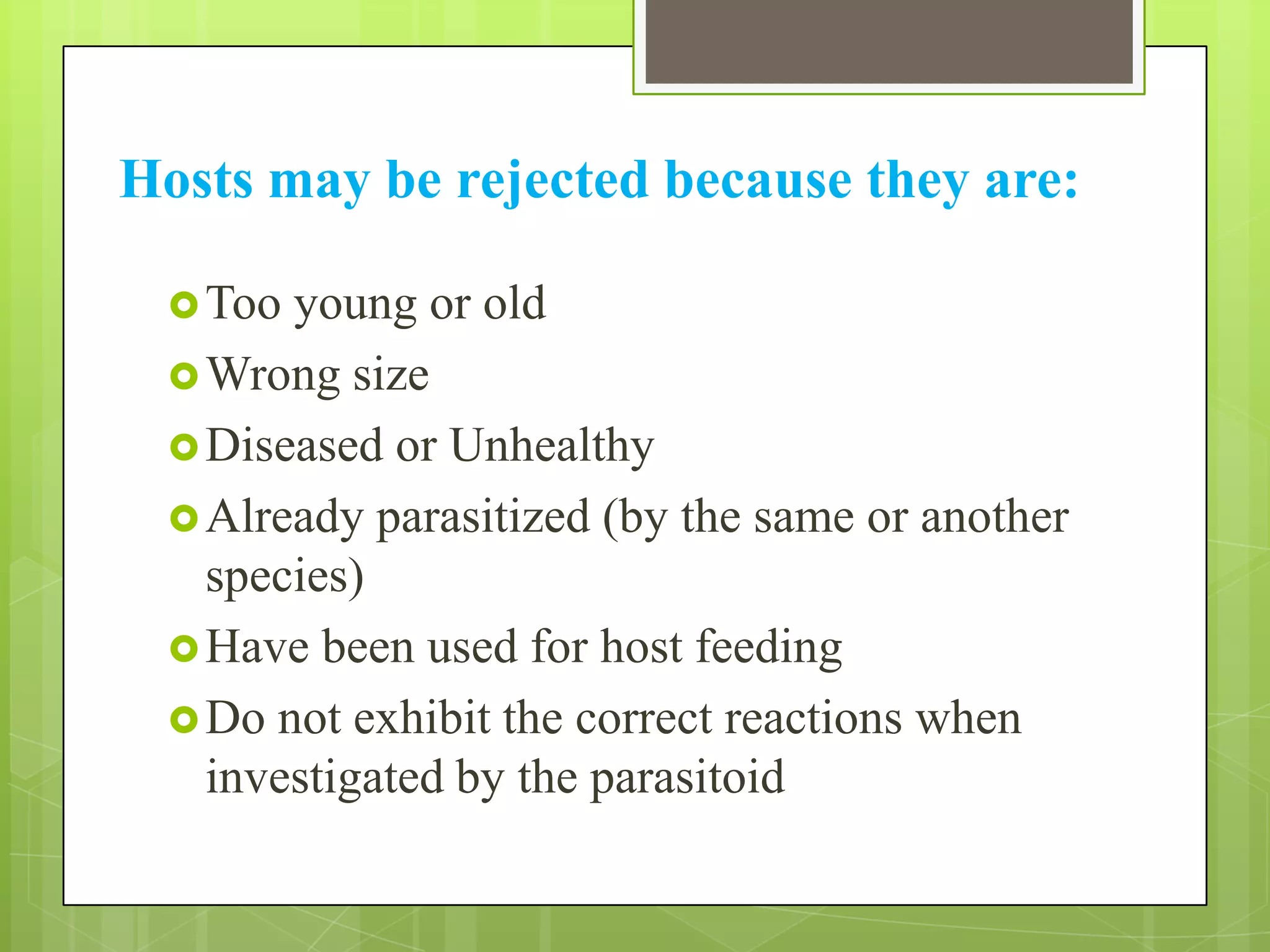 Hosts may be rejected because they are:

  Too young or old
  Wrong size
  Diseased or Unhealthy
  Already parasitized (by the same or another
   species)
  Have been used for host feeding
  Do not exhibit the correct reactions when
   investigated by the parasitoid
 
