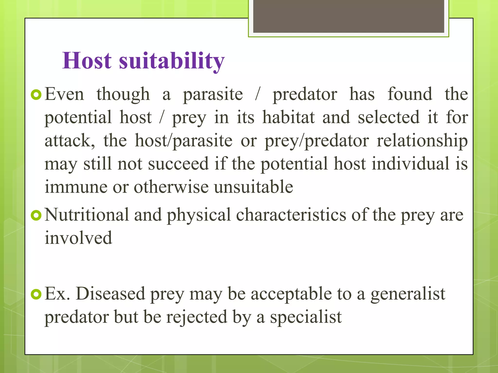 Host suitability
 Even   though a parasite / predator has found the
  potential host / prey in its habitat and selected it for
  attack, the host/parasite or prey/predator relationship
  may still not succeed if the potential host individual is
  immune or otherwise unsuitable
 Nutritional and physical characteristics of the prey are
  involved

 Ex.Diseased prey may be acceptable to a generalist
 predator but be rejected by a specialist
 