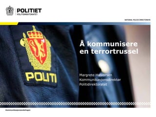 NATIONAL POLICE DIRECTORATE 
Kommunikasjonsavdelingen 
Å kommunisere 
en terrortrussel 
Margrete Halvorsen 
Kommunikasjonsdirektør 
Politidirektoratet 
 