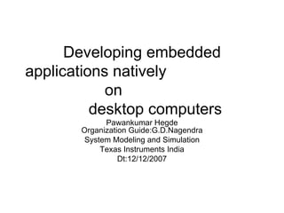 Developing embedded applications natively  on  desktop computers  Pawankumar Hegde Organization Guide:G.D.Nagendra System Modeling and Simulation Texas Instruments India Dt:12/12/2007 