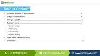 Table of Contents
+ Websites: The face of your business …………………………………………………………………………1
+ Get your website hosted………………………………………………………………………………………..4
+ Why get hosted?.....................................................................................................................................6
+ Types of hosting………………………………………………………………………………………………….7
› Shared Hosting
› VPS Hosting
› Cloud Hosting
› Reseller Hosting
+ What to look for in a web host?................................................................................................................13
+ Conclusion…………………………………………………………………………………………………………23
 