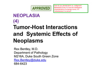NEOPLASIA
(4)
Tumor-Host Interactions
and Systemic Effects of
Neoplasms
Rex Bentley, M.D.
Department of Pathology
M216A, Duke South Green Zone
Rex.Bentley@duke.edu
684-6423
How do you decide benin vs. malignant?
Metastasis! Even if it has the histological
characteristics of a benign tumor, if it
metastasizes it is cancer!
 