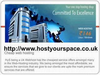 http://www.hostyourspace.co.uk
Cheap web hosting
 HyS being a Uk Webhost has the cheapest service offers amongst many
in the Web-Hosting industry. We being amongst the most affordable, we
ensure the services that we give to our clients are upto the mark premium
services that are offered.
 