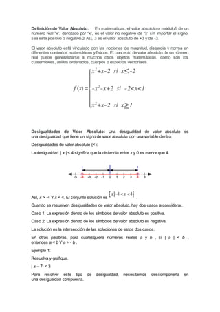 Definición de Valor Absoluto: En matemáticas, el valor absoluto o módulo1 de un
número real “x”, denotado por “x”, es el valor no negativo de “x” sin importar el signo,
sea este positivo o negativo.2 Así, 3 es el valor absoluto de +3 y de -3.
El valor absoluto está vinculado con las nociones de magnitud, distancia y norma en
diferentes contextos matemáticos y físicos. El concepto de valor absoluto de un número
real puede generalizarse a muchos otros objetos matemáticos, como son los
cuaterniones, anillos ordenados, cuerpos o espacios vectoriales.
Desigualdades de Valor Absoluto: Una desigualdad de valor absoluto es
una desigualdad que tiene un signo de valor absoluto con una variable dentro.
Desigualdades de valor absoluto (<):
La desigualdad | x | < 4 significa que la distancia entre x y 0 es menor que 4.
Así, x > -4 Y x < 4. El conjunto solución es .
Cuando se resuelven desigualdades de valor absoluto, hay dos casos a considerar.
Caso 1: La expresión dentro de los símbolos de valor absoluto es positiva.
Caso 2: La expresión dentro de los símbolos de valor absoluto es negativa.
La solución es la intersección de las soluciones de estos dos casos.
En otras palabras, para cualesquiera números reales a y b , si | a | < b ,
entonces a < b Y a > - b .
Ejemplo 1:
Resuelva y grafique.
| x – 7| < 3
Para resolver este tipo de desigualdad, necesitamos descomponerla en
una desigualdad compuesta.
 