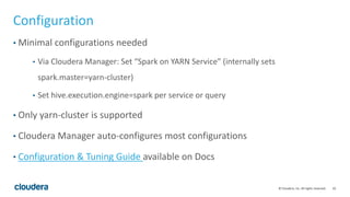10© Cloudera, Inc. All rights reserved.
Configuration
• Minimal configurations needed
• Via Cloudera Manager: Set “Spark on YARN Service” (internally sets
spark.master=yarn-cluster)
• Set hive.execution.engine=spark per service or query
• Only yarn-cluster is supported
• Cloudera Manager auto-configures most configurations
• Configuration & Tuning Guide available on Docs
 
