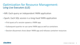 18© Cloudera, Inc. All rights reserved.
Optimization for Resource Management:
Long-Live Executors (LLE)
• MR: Each query an independent YARN application
• Spark: Each SQL session is a long-lived YARN application
• First query of a session spawns a YARN app
• Subsequent queries re-use same YARN app as well as containers
• Session disconnect shuts down YARN app and releases container resources
 