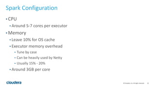 22© Cloudera, Inc. All rights reserved.
Spark Configuration
• CPU
• Around 5-7 cores per executor
• Memory
• Leave 10% for OS cache
• Executor memory overhead
• Tune by case
• Can be heavily used by Netty
• Usually 15% - 20%
• Around 3GB per core
 
