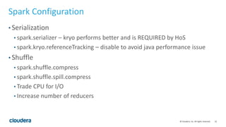 23© Cloudera, Inc. All rights reserved.
Spark Configuration
• Serialization
• spark.serializer – kryo performs better and is REQUIRED by HoS
• spark.kryo.referenceTracking – disable to avoid java performance issue
• Shuffle
• spark.shuffle.compress
• spark.shuffle.spill.compress
• Trade CPU for I/O
• Increase number of reducers
 