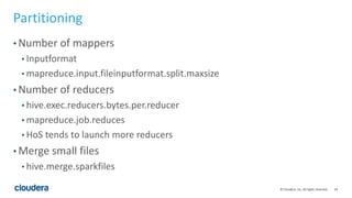 24© Cloudera, Inc. All rights reserved.
Partitioning
• Number of mappers
• Inputformat
• mapreduce.input.fileinputformat.split.maxsize
• Number of reducers
• hive.exec.reducers.bytes.per.reducer
• mapreduce.job.reduces
• HoS tends to launch more reducers
• Merge small files
• hive.merge.sparkfiles
 