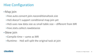 26© Cloudera, Inc. All rights reserved.
Hive Configuration
• Map join
• hive.auto.convert.join.noconditionaltask.size
• HoS doesn’t support conditional map join yet
• HoS uses raw data size as small table size – different from MR
• hive.stats.collect.rawdatasize
• Skew join
• Compile time – same as MR
• Runtime - HoS will split the original task at join
 