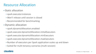 27© Cloudera, Inc. All rights reserved.
Resource Allocation
• Static allocation
• spark.executor.instances
• Won’t release until session is closed
• Recommended for benchmarking
• Dynamic allocation
• spark.dynamicAllocation.enabled
• spark.executor.dynamicAllocation.initialExecutors
• spark.executor.dynamicAllocation.minExecutors
• spark.executor.dynamicAllocation.maxExecutors
• Number of executors per Spark application scales up and down
• Suited for multi-tenancy scenarios (multi-session)
 