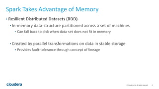 4© Cloudera, Inc. All rights reserved.
Spark Takes Advantage of Memory
• Resilient Distributed Datasets (RDD)
• In-memory data-structure partitioned across a set of machines
• Can fall back to disk when data-set does not fit in memory
• Created by parallel transformations on data in stable storage
• Provides fault-tolerance through concept of lineage
 