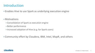 5© Cloudera, Inc. All rights reserved.
Introduction
• Enables Hive to use Spark as underlying execution engine
• Motivations
• Consolidation of Spark as execution engine
• Better performance
• Increased adoption of Hive (e.g. for Spark users)
• Community effort by Cloudera, IBM, Intel, MapR, and others
 