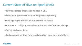 7© Cloudera, Inc. All rights reserved.
Current State of Hive-on-Spark (HoS)
• Fully supported production release in C5.7
• Functional parity with Hive-on-MapReduce (HoMR)
• Average 3x performance improvement vs HoMR
• Automatic configuration and optimizations via Cloudera Manager
• Strong early user base
• Early commitment for future collaboration from Intel and others
 
