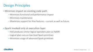 8© Cloudera, Inc. All rights reserved.
Design Principles
• Minimize impact on existing code path
• Minimizes functional and performance impact
• Minimizes maintenance
• Maximizes support for Hive features – current as well as future
• Spark invoked only at execution layer
• HoS produces similar logical operators plan as HoMR
• Logical plan runs on low-level Spark primitives
• Minimizes usage of advanced Spark primitives
 