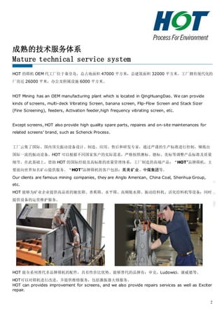 2
成熟的技术服务体系
Mature technical service system
HOT 的筛机 OEM 代工厂位于秦皇岛，总占地面积 47000 平方米，总建筑面积 32000 平方米。工厂拥有现代化的
厂房近 26000 平米，办公及附属设施 6000 平方米。
HOT Mining has an OEM manufacturing plant which is located in QingHuangDao. We can provide
kinds of screens, multi-deck Vibrating Screen, banana screen, Flip-Flow Screen and Stack Sizer
(Fine Screening), feeders, Activation feeder,high frequency vibrating screen, etc.
Except screens, HOT also provide high quality spare parts, repaires and on-site maintenances for
related screens’ brand, such as Schenck Process.
工厂云集了国际、国内顶尖振动设备设计、制造、应用、售后和研发专家，通过严谨的生产标准进行控制，锤炼出
国际一流的振动设备。HOT 可以根据不同国家客户的实际需求，严格按照澳标、德标、美标等调整产品标准及质量
细节。在此基础上，借助 HOT 的国际经验及高标准的质量管理体系，工厂制造的高端产品：“HOT”品牌筛机，主
要面向世界知名矿山提供服务。“HOT”品牌筛机的客户包括：英美矿业、中煤集团等。
Our clients are famous mining companies, they are Anglo American, China Coal, Shenhua Group,
etc.
HOT 能够为矿业企业提供高品质的驰张筛、香蕉筛、水平筛、高频脱水筛、振动给料机、活化给料机等设备；同时
提供设备的运营维护服务。
HOT 能全系列替代多品牌筛机的配件，具有性价比优势。能够替代的品牌有：申克，Ludowici，康威德等。
HOT可以对筛机进行改进，并提供维修服务，包括激振器大修服务。
HOT can provides improvement for screens, and we also provide repairs services as well as Exciter
repair.
 