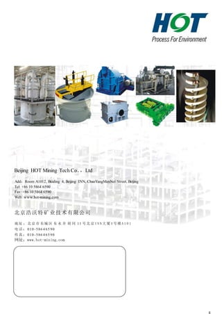 8
Beijing HOT Mining Tech Co．，Ltd
Add：Room A1012, Buiding 4, Beijing INN, ChaoYangMenNei Street, Beijing
Tel: +86 10 5864 6590
Fax: +86 10 5864 6590
Web: www.hot-mining.com
北京浩沃特矿 业技术有限公 司
地 址 ： 北 京 市 东城 区 东 水 井 胡 同 11 号 北 京 I N N 大 厦 4 号 楼 A 1 0 1
电 话 ： 010 -586 4 65 90
传 真 ： 010 -586 4 65 90
网址：www.hot-mining.com
 