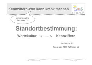 Kennziffern-Wut kann krank machen

    Immerhin eine
     Emotion …!



   Standortbestimmung:
     Wertekultur                           < ----- >      Kennziffern

                                                             „die Quote“?!
                                                       hängt von 1000 Faktoren ab




              © Dr. Anne Katrin Matyssek                               www.do-care.de
 