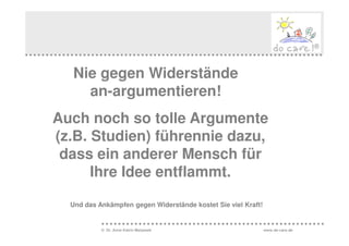 Nie gegen Widerstände
    an-argumentieren!
Auch noch so tolle Argumente
(z.B. Studien) führennie dazu,
 dass ein anderer Mensch für
      Ihre Idee entflammt.

  Und das Ankämpfen gegen Widerstände kostet Sie viel Kraft!


           © Dr. Anne Katrin Matyssek                          www.do-care.de
 