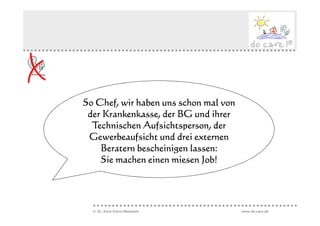 So Chef, wir haben uns schon mal von
 der Krankenkasse, der BG und ihrer
  Technischen Aufsichtsperson, der
 Gewerbeaufsicht und drei externen
    Beratern bescheinigen lassen:
    Sie machen einen miesen Job!




  © Dr. Anne Katrin Matyssek           www.do-care.de
 