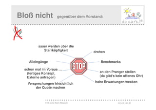 Bloß nicht                gegenüber dem Vorstand:




         sauer werden über die
            Starrköpfigkeit                 drohen


    Alleingänge                                 Benchmarks

  schon mal im Voraus …
    (fertiges Konzept,                         an den Pranger stellen
   Externe anfragen)                           (da gibt‘s kein offenes Ohr)
                                             hohe Erwartungen wecken
   Versprechungen hinsichtlich
        der Quote machen



             © Dr. Anne Katrin Matyssek                   www.do-care.de
 