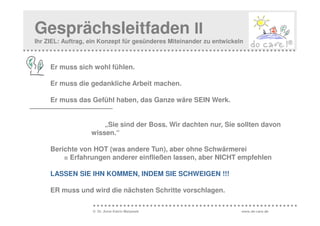 Gesprächsleitfaden II
Ihr ZIEL: Auftrag, ein Konzept für gesünderes Miteinander zu entwickeln



     Er muss sich wohl fühlen.

     Er muss die gedankliche Arbeit machen.

     Er muss das Gefühl haben, das Ganze wäre SEIN Werk.


                       „Sie sind der Boss. Wir dachten nur, Sie sollten davon
                   wissen.“

     Berichte von HOT (was andere Tun), aber ohne Schwärmerei
         = Erfahrungen anderer einfließen lassen, aber NICHT empfehlen

     LASSEN SIE IHN KOMMEN, INDEM SIE SCHWEIGEN !!!

     ER muss und wird die nächsten Schritte vorschlagen.

                   © Dr. Anne Katrin Matyssek                         www.do-care.de
 