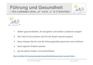 Führung und Gesundheit
– Ein Leitfaden ohne „d“ vorm „t“ in 5 Schritten




  1    Selber gesund bleiben, für Ausgleich und andere Lorbeeren sorgen!

  2    Der Chef ist fürs Denken da! Ihn die Arbeit machen lassen!

  3    Dazu müssen Sie ihn wie die Führungskräfte gewinnen und verführen

  4    beim eigenen Erleben packen

  5    gut da stehen lassen und wertschätzen

  Dann schütteln Sie die psychosoziale Gesundheitsförderung locker aus dem Ärmel …

                   © Dr. Anne Katrin Matyssek                             www.do-care.de
 