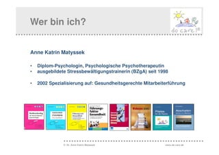 Wer bin ich?


Anne Katrin Matyssek

•   Diplom-Psychologin, Psychologische Psychotherapeutin
•   ausgebildete Stressbewältigungstrainerin (BZgA) seit 1998

•   2002 Spezialisierung auf: Gesundheitsgerechte Mitarbeiterführung




               © Dr. Anne Katrin Matyssek                  www.do-care.de
 