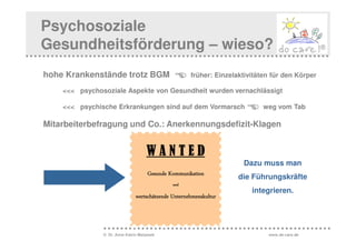 Psychosoziale
Gesundheitsförderung – wieso?
hohe Krankenstände trotz BGM                         früher: Einzelaktivitäten für den Körper

    <<< psychosoziale Aspekte von Gesundheit wurden vernachlässigt

    <<< psychische Erkrankungen sind auf dem Vormarsch                      weg vom Tab

Mitarbeiterbefragung und Co.: Anerkennungsdefizit-Klagen


                                    WANTED
                                                                     Dazu muss man
                                     Gesunde Kommunikation
                                                                    die Führungskräfte
                                              und
                                                                        integrieren.
                               wertschätzende Unternehmenskultur



               © Dr. Anne Katrin Matyssek                                    www.do-care.de
 