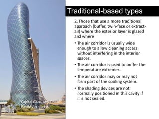 Traditional-based types

Capital Gate, Abu Dhabi,
RMJM Architects

2. Those that use a more traditional
approach (buffer, twin-face or extractair) where the exterior layer is glazed
and where
• The air corridor is usually wide
enough to allow cleaning access
without interfering in the interior
spaces.
• The air corridor is used to buffer the
temperature extremes.
• The air corridor may or may not
form part of the cooling system.
• The shading devices are not
normally positioned in this cavity if
it is not sealed.

 